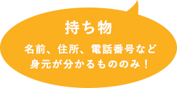 持ち物、名前、住所、電話番号など身元が分かるもののみ！